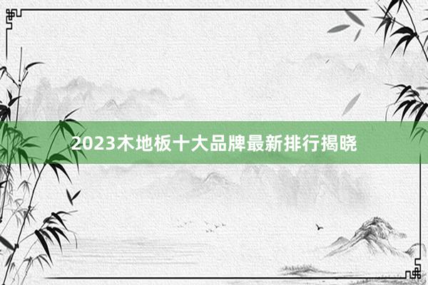 2023木地板十大品牌最新排行揭晓