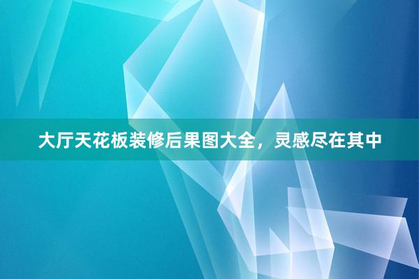 大厅天花板装修后果图大全，灵感尽在其中