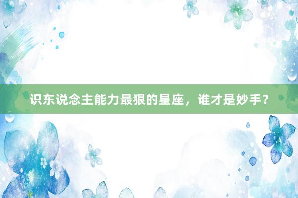 识东说念主能力最狠的星座，谁才是妙手？