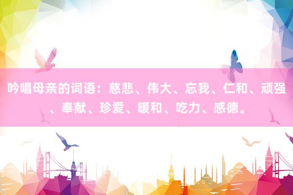 吟唱母亲的词语：慈悲、伟大、忘我、仁和、顽强、奉献、珍爱、暖和、吃力、感德。